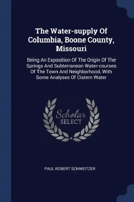 The Water-supply Of Columbia, Boone County, Missouri: Being An Exposition Of The Origin Of The Springs And Subterranean Water-courses Of The Town And by Paul Robert Schweitzer