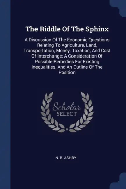 The Riddle Of The Sphinx: A Discussion Of The Economic Questions Relating To Agriculture, Land, Transportation, Money, Taxation, And Cost Of Int by N. B. Ashby