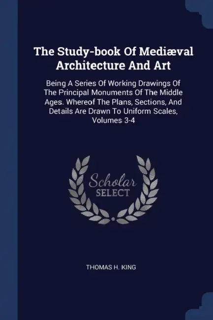 The Study-book Of Mediæval Architecture And Art: Being A Series Of Working Drawings Of The Principal Monuments Of The Middle Ages. Whereof The Plans, by Thomas H. King
