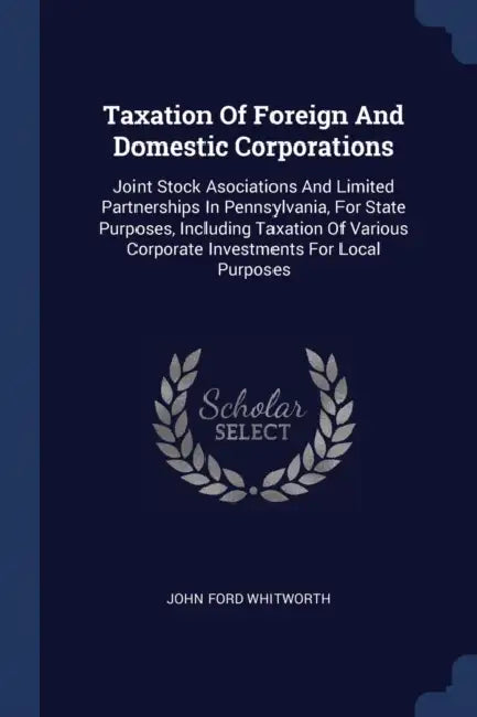 Taxation Of Foreign And Domestic Corporations: Joint Stock Asociations And Limited Partnerships In Pennsylvania, For State Purposes, Including Taxatio by John Ford Whitworth