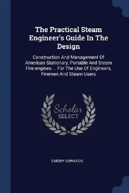 The Practical Steam Engineer's Guide In The Design: Construction And Management Of American Stationary, Portable And Steam Fire-engines ... For The Us by Emory Edwards