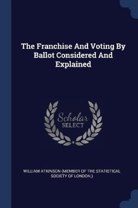 The Franchise And Voting By Ballot Considered And Explained by William Atkinson (Member of the Statisti