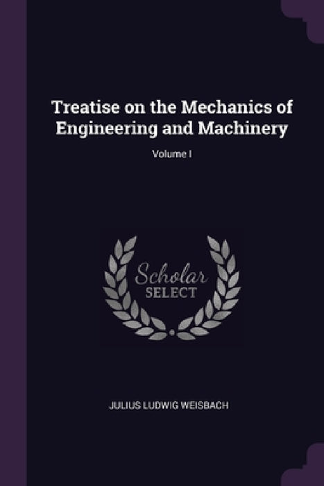 Treatise on the Mechanics of Engineering and Machinery; Volume I by Julius Ludwig Weisbach