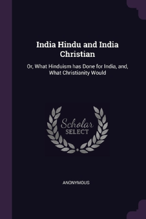 India Hindu and India Christian: Or, What Hinduism has Done for India, and, What Christianity Would by Anonymous