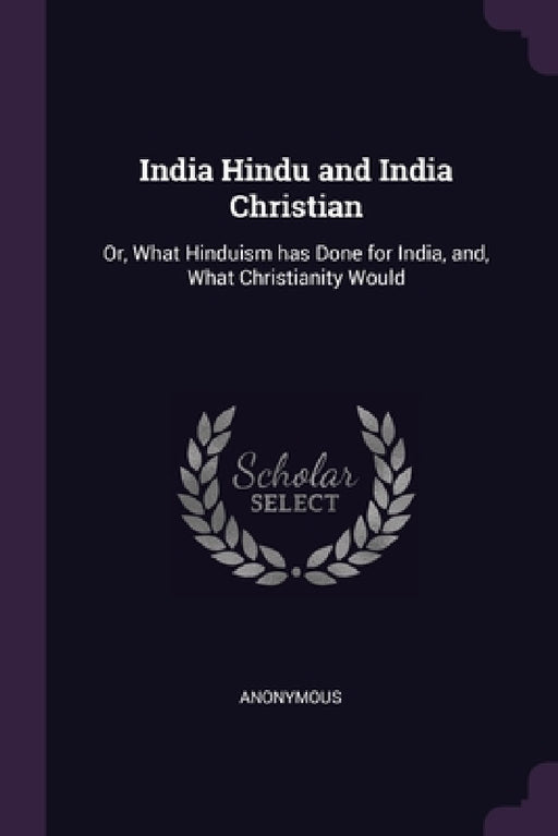 India Hindu and India Christian: Or, What Hinduism has Done for India, and, What Christianity Would by Anonymous