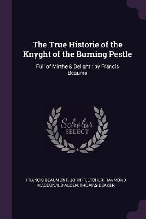 The True Historie of the Knyght of the Burning Pestle: Full of Mirthe & Delight: by Francis Beaumo by Francis Beaumont, John Fletcher, Raymond MacDonald Alden