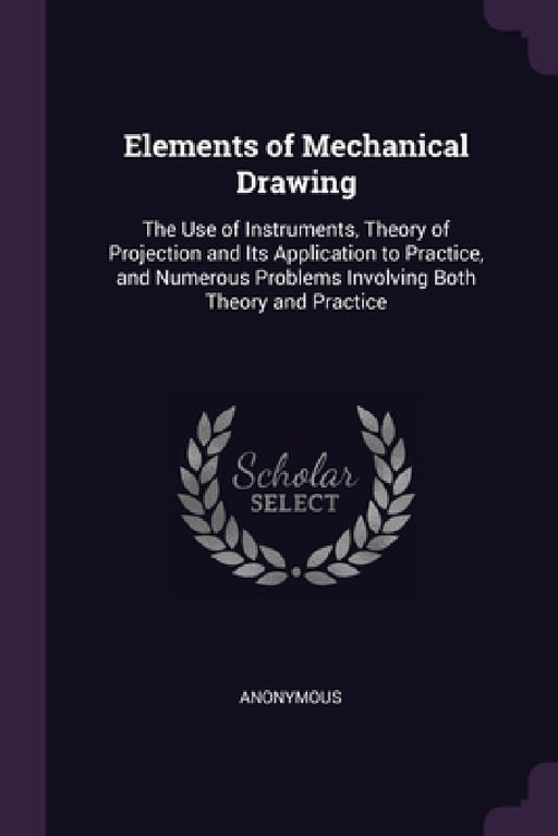 Elements of Mechanical Drawing: The Use of Instruments, Theory of Projection and Its Application to Practice, and Numerous Problems Involving Both The by Anonymous
