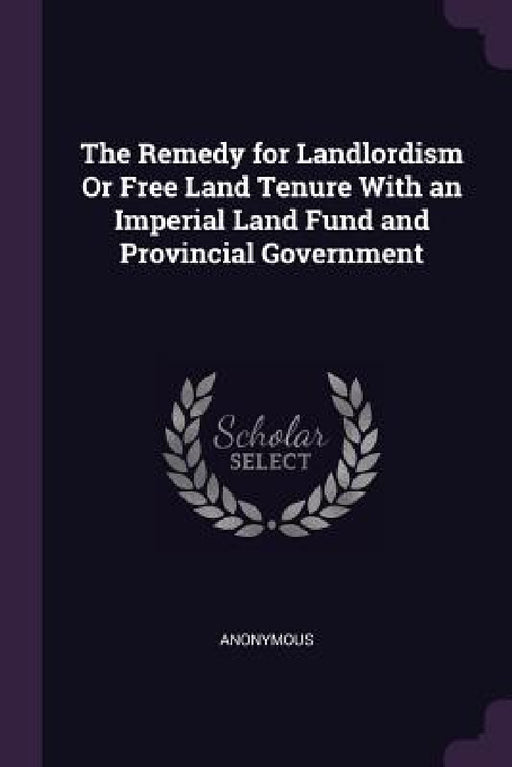 The Remedy for Landlordism Or Free Land Tenure With an Imperial Land Fund and Provincial Government by Anonymous