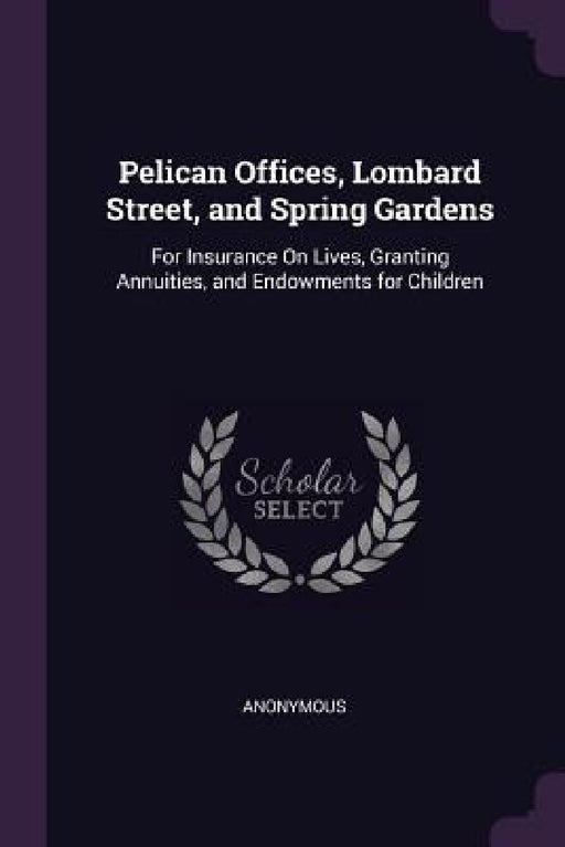 Pelican Offices, Lombard Street, and Spring Gardens: For Insurance On Lives, Granting Annuities, and Endowments for Children by Anonymous