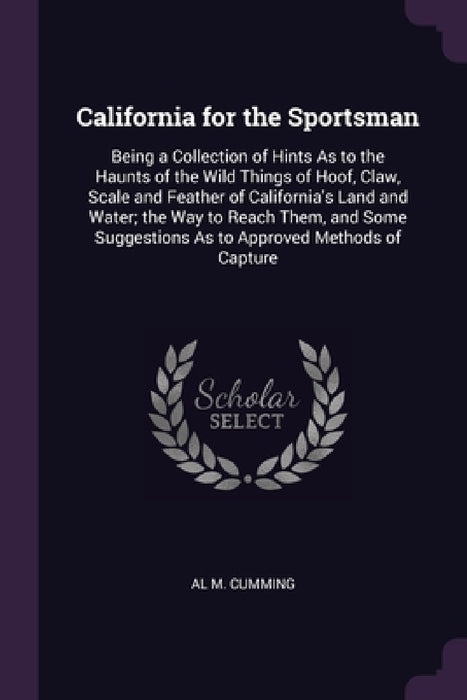 California for the Sportsman: Being a Collection of Hints As to the Haunts of the Wild Things of Hoof, Claw, Scale and Feather of California's Land by Al M. Cumming