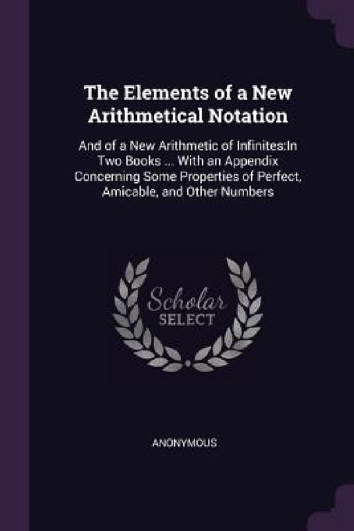 The Elements of a New Arithmetical Notation: And of a New Arithmetic of Infinites: In Two Books ... With an Appendix Concerning Some Properties of Per by Anonymous