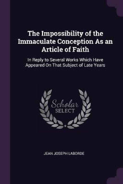 The Impossibility of the Immaculate Conception As an Article of Faith: In Reply to Several Works Which Have Appeared On That Subject of Late Years by Jean Joseph Laborde
