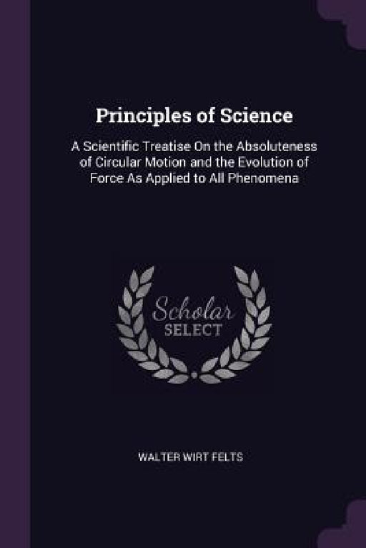 Principles of Science: A Scientific Treatise On the Absoluteness of Circular Motion and the Evolution of Force As Applied to All Phenomena by Walter Wirt Felts