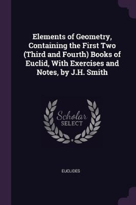 Elements of Geometry, Containing the First Two (Third and Fourth) Books of Euclid, With Exercises and Notes, by J.H. Smith by Euclides
