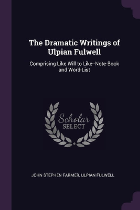 The Dramatic Writings of Ulpian Fulwell: Comprising Like Will to Like--Note-Book and Word-List by John Stephen Farmer, Ulpian Fulwell