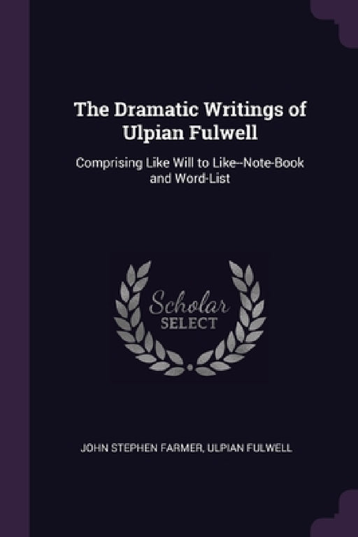 The Dramatic Writings of Ulpian Fulwell: Comprising Like Will to Like--Note-Book and Word-List by John Stephen Farmer, Ulpian Fulwell