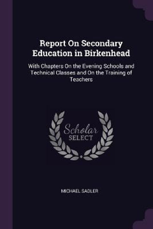 Report On Secondary Education in Birkenhead: With Chapters On the Evening Schools and Technical Classes and On the Training of Teachers by Michael Sadler