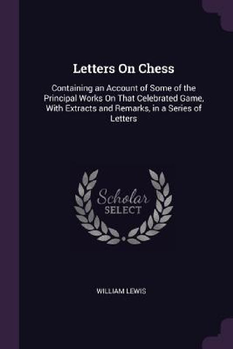 Letters On Chess: Containing an Account of Some of the Principal Works On That Celebrated Game, With Extracts and Remarks, in a Series of Letters by William Lewis