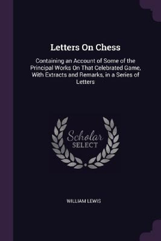 Letters On Chess: Containing an Account of Some of the Principal Works On That Celebrated Game, With Extracts and Remarks, in a Series of Letters by William Lewis