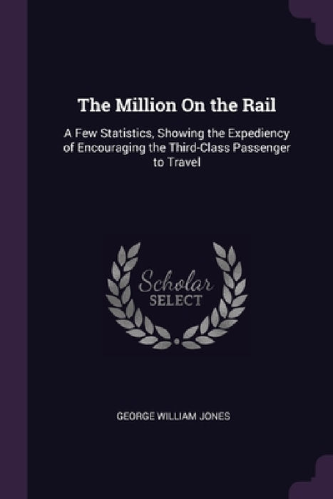 The Million On the Rail: A Few Statistics, Showing the Expediency of Encouraging the Third-Class Passenger to Travel by George William Jones