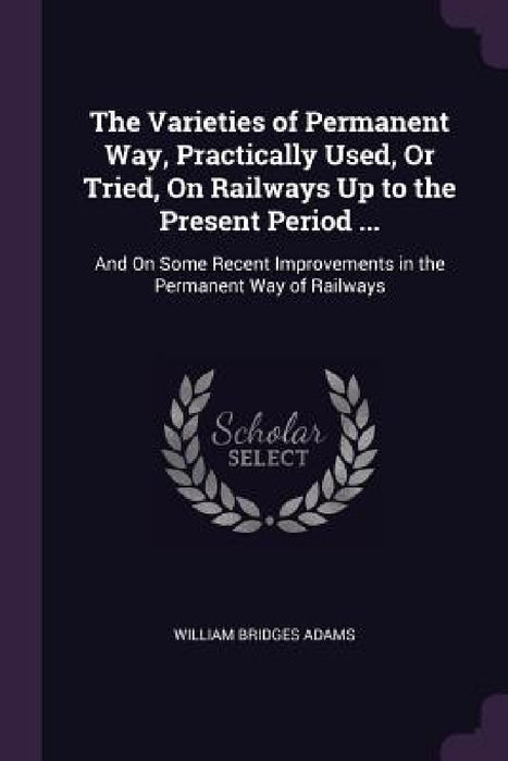 The Varieties of Permanent Way, Practically Used, Or Tried, On Railways Up to the Present Period ...: And On Some Recent Improvements in the Permanent by William Bridges Adams