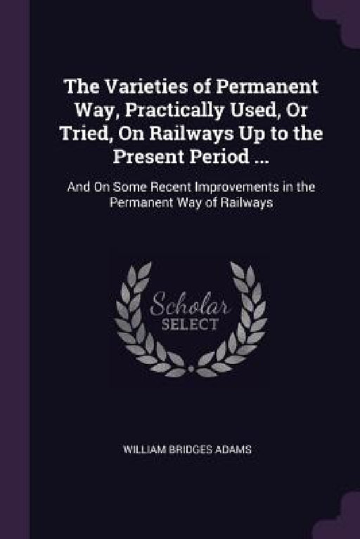 The Varieties of Permanent Way, Practically Used, Or Tried, On Railways Up to the Present Period ...: And On Some Recent Improvements in the Permanent by William Bridges Adams