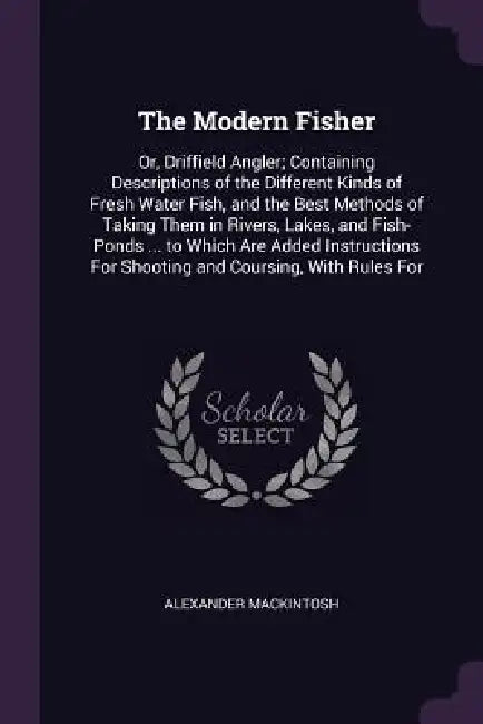 The Modern Fisher: Or, Driffield Angler; Containing Descriptions of the Different Kinds of Fresh Water Fish, and the Best Methods of Taki by Alexander Mackintosh