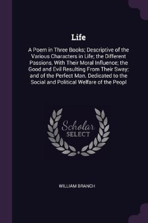 Life: A Poem in Three Books; Descriptive of the Various Characters in Life; the Different Passions, With Their Moral Influen by William Branch
