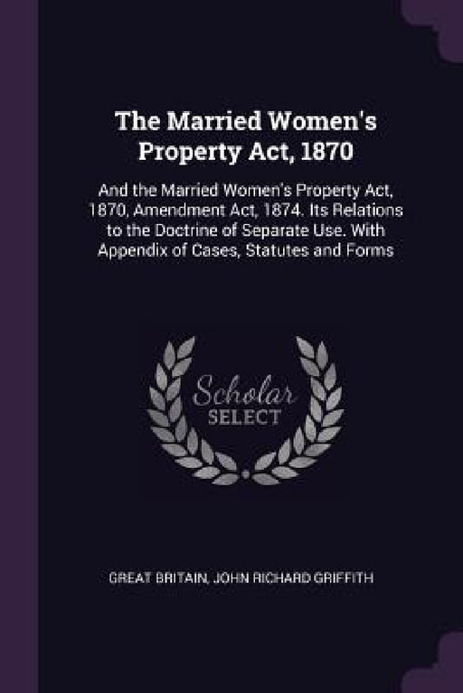 The Married Women's Property Act, 1870: And the Married Women's Property Act, 1870, Amendment Act, 1874. Its Relations to the Doctrine of Separate Use by Great Britain, John Richard Griffith
