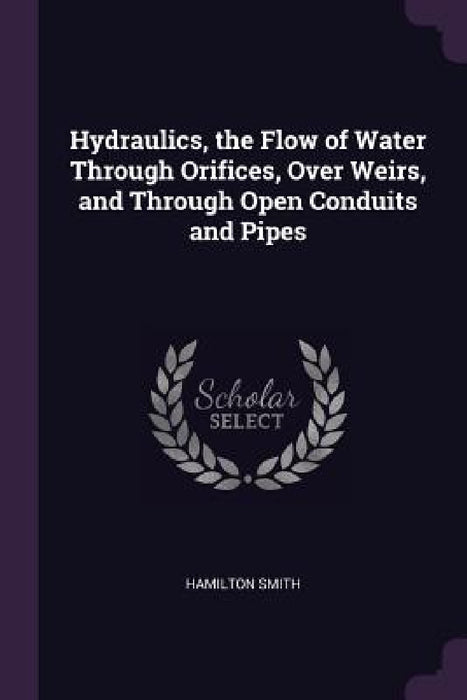 Hydraulics, the Flow of Water Through Orifices, Over Weirs, and Through Open Conduits and Pipes by Hamilton Smith