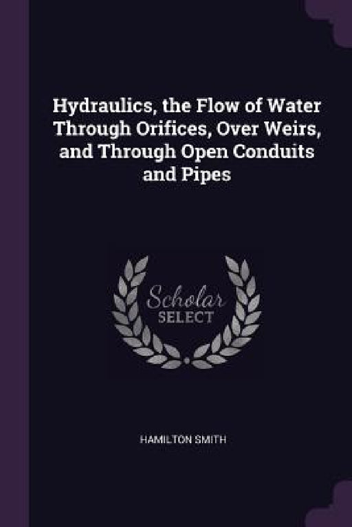 Hydraulics, the Flow of Water Through Orifices, Over Weirs, and Through Open Conduits and Pipes by Hamilton Smith