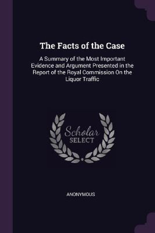 The Facts of the Case: A Summary of the Most Important Evidence and Argument Presented in the Report of the Royal Commission On the Liquor Traffic by Anonymous