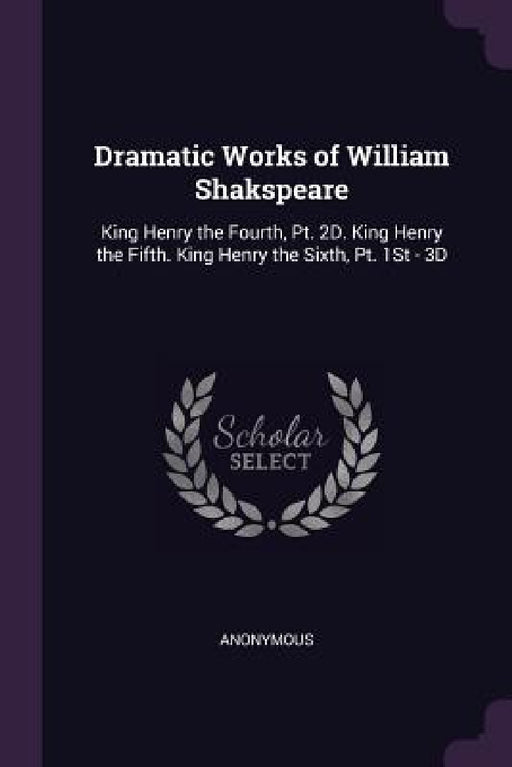 Dramatic Works of William Shakspeare: King Henry the Fourth, Pt. 2D. King Henry the Fifth. King Henry the Sixth, Pt. 1St - 3D by Anonymous