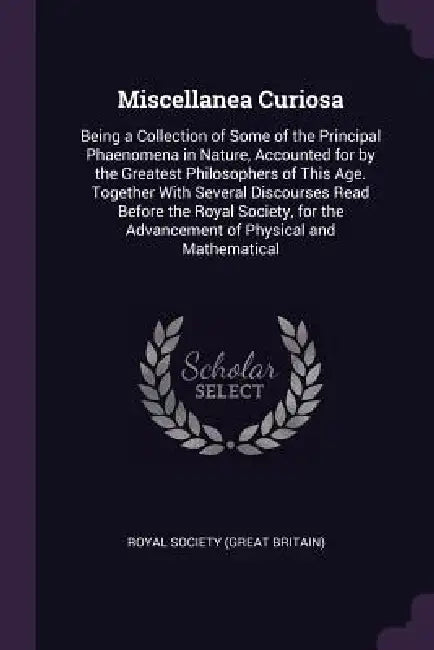 Miscellanea Curiosa: Being a Collection of Some of the Principal Phaenomena in Nature, Accounted for by the Greatest Philosophers of This A by Royal Society (Great Britain)