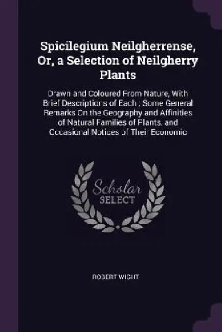 Spicilegium Neilgherrense, Or, a Selection of Neilgherry Plants: Drawn and Coloured From Nature, With Brief Descriptions of Each; Some General Remarks by Robert Wight