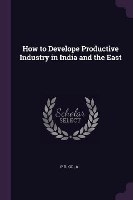 How to Develope Productive Industry in India and the East by P. R. Cola