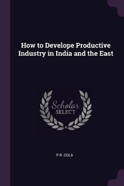 How to Develope Productive Industry in India and the East by P. R. Cola