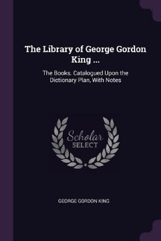 The Library of George Gordon King ...: The Books. Catalogued Upon the Dictionary Plan, With Notes by George Gordon King