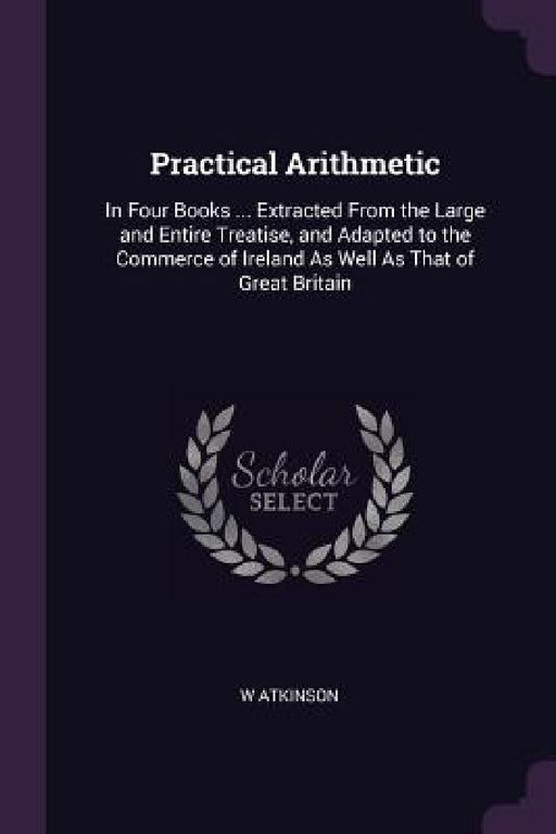 Practical Arithmetic: In Four Books ... Extracted From the Large and Entire Treatise, and Adapted to the Commerce of Ireland As Well As That by W. Atkinson