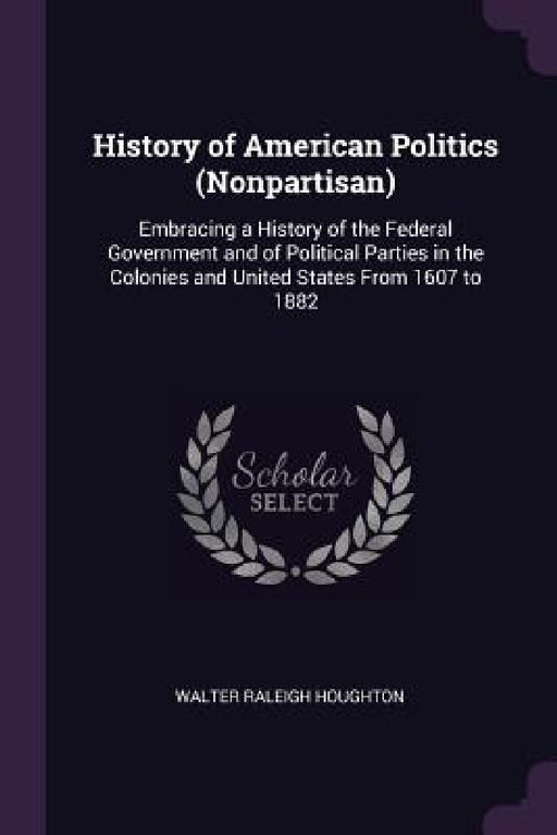 History of American Politics (Nonpartisan): Embracing a History of the Federal Government and of Political Parties in the Colonies and United States F by Walter Raleigh Houghton