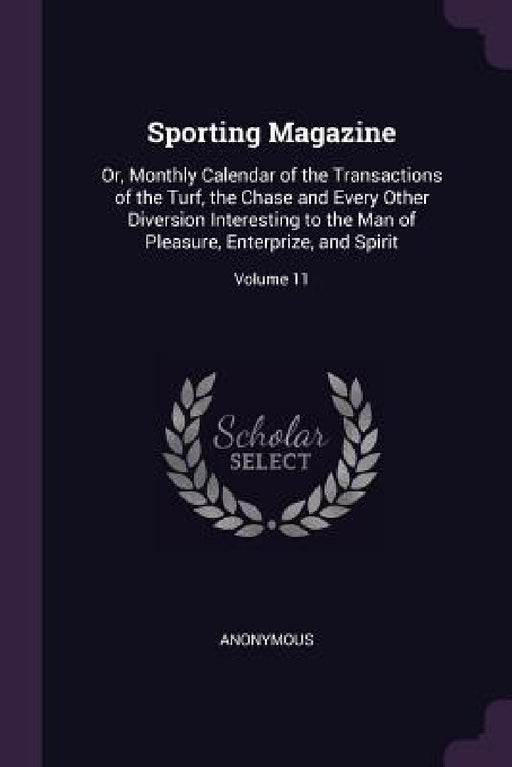 Sporting Magazine: Or, Monthly Calendar of the Transactions of the Turf, the Chase and Every Other Diversion Interesting to the Man of Pl by Anonymous