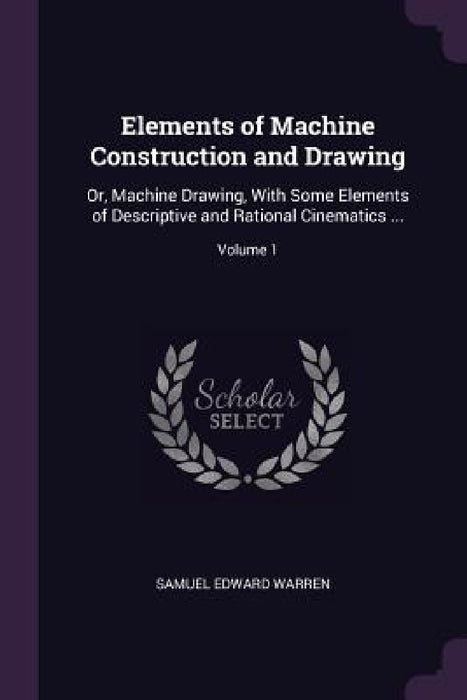 Elements of Machine Construction and Drawing: Or, Machine Drawing, With Some Elements of Descriptive and Rational Cinematics ...; Volume 1 by Samuel Edward Warren