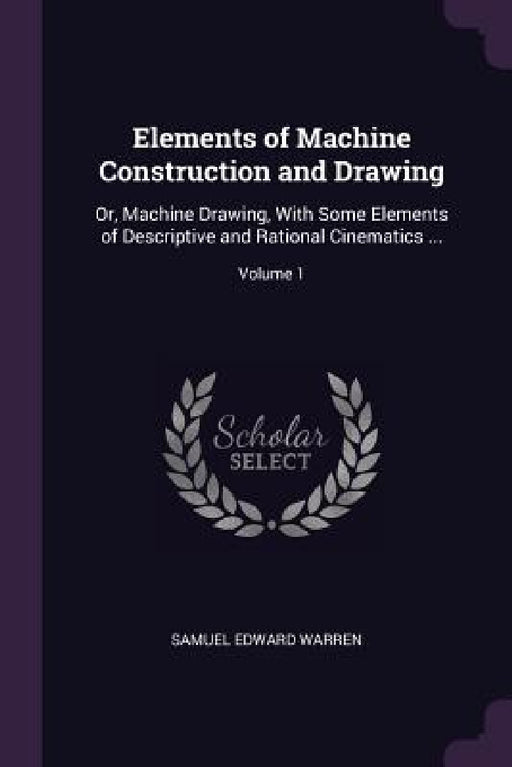 Elements of Machine Construction and Drawing: Or, Machine Drawing, With Some Elements of Descriptive and Rational Cinematics ...; Volume 1 by Samuel Edward Warren