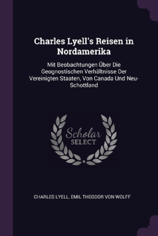 Charles Lyell's Reisen in Nordamerika: Mit Beobachtungen Über Die Geognostischen Verhältnisse Der Vereinigten Staaten, Von Canada Und Neu-Schottland by Charles Lyell, Emil Theodor Von Wolff