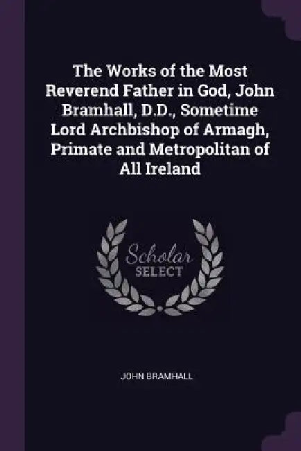 The Works of the Most Reverend Father in God, John Bramhall, D.D., Sometime Lord Archbishop of Armagh, Primate and Metropolitan of All Ireland by John Bramhall