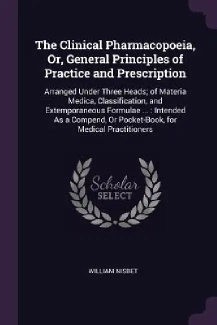 The Clinical Pharmacopoeia, Or, General Principles of Practice and Prescription: Arranged Under Three Heads; of Materia Medica, Classification, and Ex by William Nisbet
