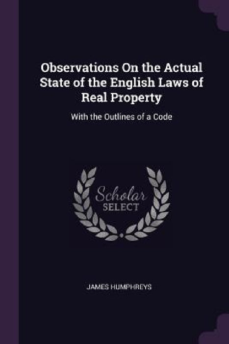 Observations On the Actual State of the English Laws of Real Property: With the Outlines of a Code by James Humphreys