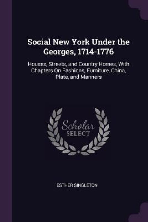 Social New York Under the Georges, 1714-1776: Houses, Streets, and Country Homes, With Chapters On Fashions, Furniture, China, Plate, and Manners by Esther Singleton