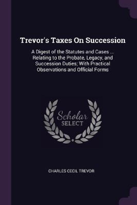 Trevor's Taxes On Succession: A Digest of the Statutes and Cases ... Relating to the Probate, Legacy, and Succession Duties; With Practical Observat by Charles Cecil Trevor