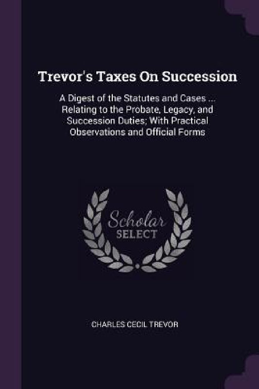 Trevor's Taxes On Succession: A Digest of the Statutes and Cases ... Relating to the Probate, Legacy, and Succession Duties; With Practical Observat by Charles Cecil Trevor